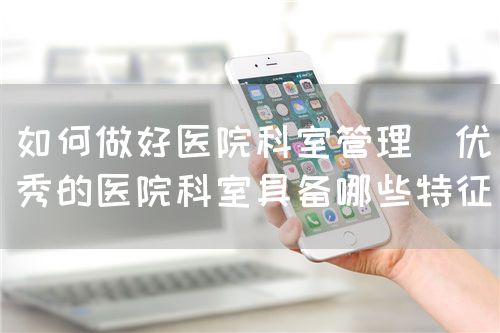 如何做好醫(yī)院科室管理（優(yōu)秀的醫(yī)院科室具備哪些特征）(圖1)