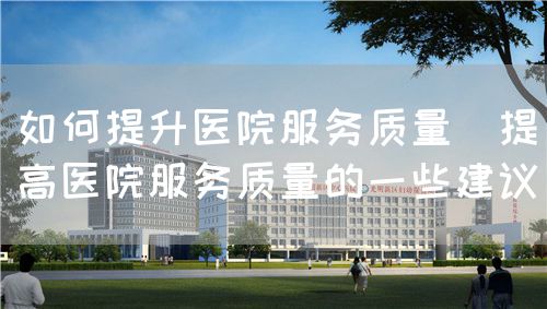 如何提升醫(yī)院服務(wù)質(zhì)量（提高醫(yī)院服務(wù)質(zhì)量的一些建議）(圖1)