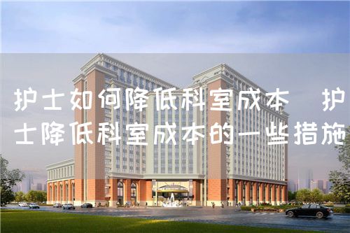 護士如何降低科室成本（護士降低科室成本的一些措施）(圖1)