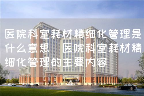 醫(yī)院科室耗材精細化管理是什么意思（醫(yī)院科室耗材精細化管理的主要內(nèi)容）(圖1)