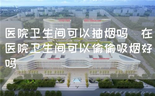 醫(yī)院衛(wèi)生間可以抽煙嗎（在醫(yī)院衛(wèi)生間可以偷偷吸煙好嗎）(圖1)