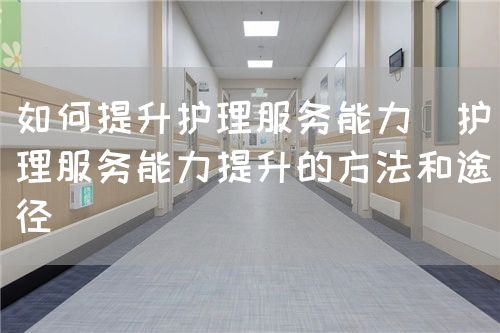 如何提升護(hù)理服務(wù)能力（護(hù)理服務(wù)能力提升的方法和途徑）(圖1)
