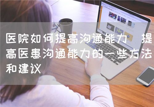 醫(yī)院如何提高溝通能力（提高醫(yī)患溝通能力的一些方法和建議）(圖1)