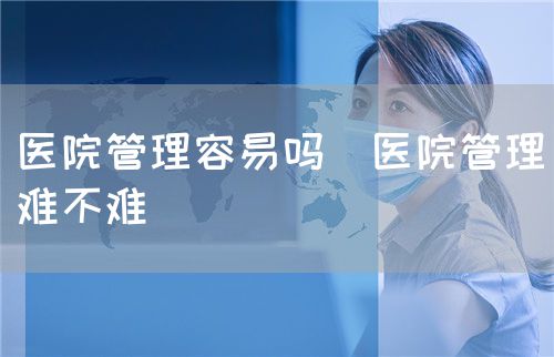 醫(yī)院管理容易嗎（醫(yī)院管理難不難）(圖1)