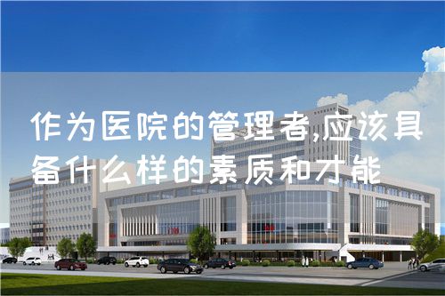 作為醫(yī)院的管理者,應(yīng)該具備什么樣的素質(zhì)和才能(圖1)