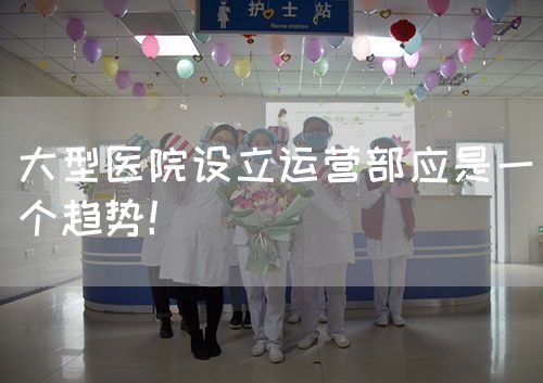 大型醫(yī)院設(shè)立運(yùn)營(yíng)部應(yīng)是一個(gè)趨勢(shì)！(圖1)