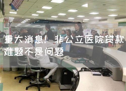 重大消息！非公立醫(yī)院貸款難題不是問題(圖1)