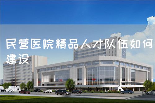 民營醫(yī)院精品人才隊(duì)伍如何建設(shè)(圖1)