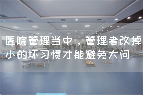醫(yī)院管理當(dāng)中，管理者改掉小的壞習(xí)慣才能避免大問(圖1)
