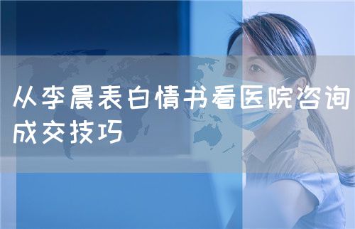 從李晨表白情書看醫(yī)院咨詢成交技巧(圖1) 從李晨表白情書看醫(yī)院咨詢成交技巧(圖1)