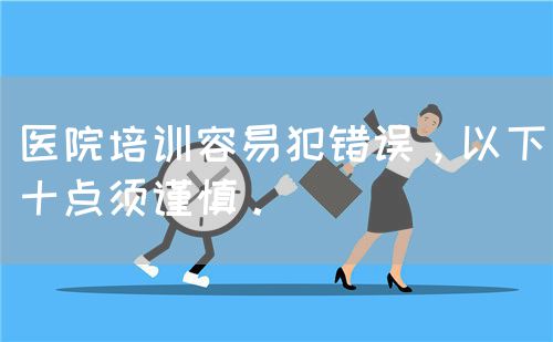醫(yī)院培訓(xùn)容易犯錯(cuò)誤，以下十點(diǎn)須謹(jǐn)慎。(圖1)