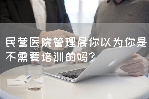 民營(yíng)醫(yī)院管理層你以為你是不需要培訓(xùn)的嗎？(圖1)