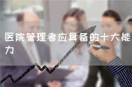 醫(yī)院管理者應(yīng)具備的十大能力(圖1)