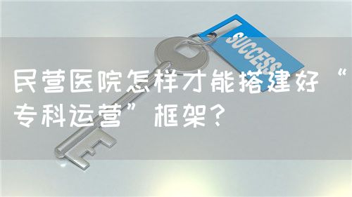民營醫(yī)院怎樣才能搭建好“?？七\營”框架？(圖1)