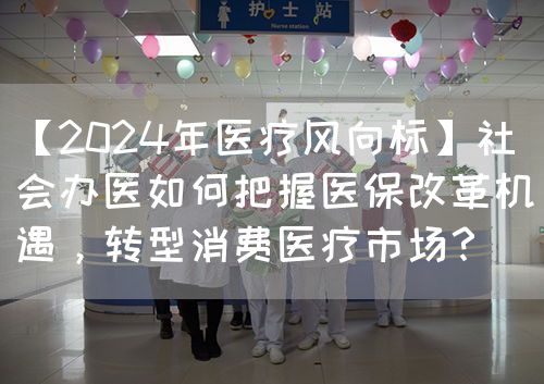 【2024年醫(yī)療風向標】社會辦醫(yī)如何把握醫(yī)保改革機遇，轉型消費醫(yī)療市場？(圖1)