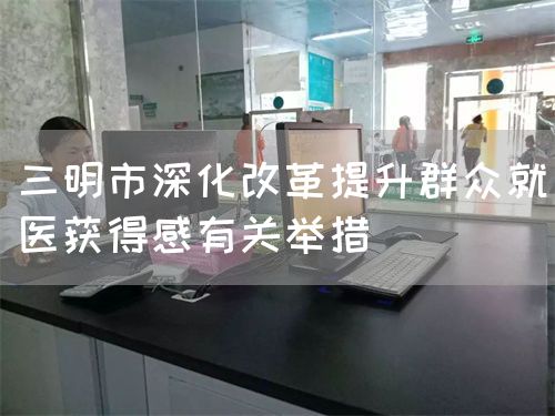 三明市深化改革提升群眾就醫(yī)獲得感有關舉措(圖1)