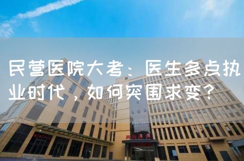 民營醫(yī)院大考：醫(yī)生多點執(zhí)業(yè)時代，如何突圍求變？(圖1)