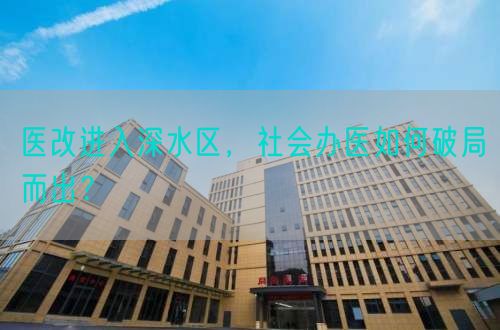 醫(yī)改進(jìn)入深水區(qū)，社會(huì)辦醫(yī)如何破局而出？(圖1)