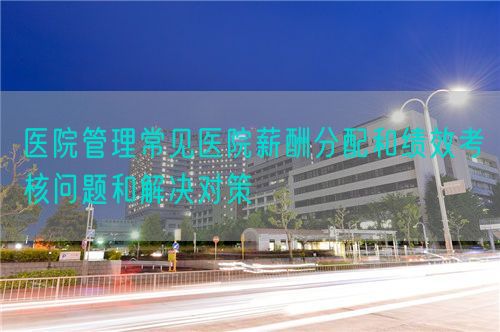 醫(yī)院管理常見醫(yī)院薪酬分配和績效考核問題和解決對策(圖1) 醫(yī)院管理常見醫(yī)院薪酬分配和績效考核問題和解決對策(圖1)