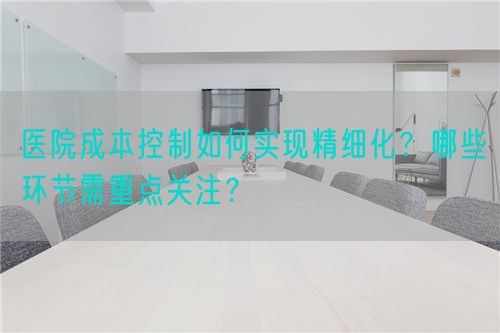 醫(yī)院成本控制如何實(shí)現(xiàn)精細(xì)化？哪些環(huán)節(jié)需重點(diǎn)關(guān)注？(圖1)