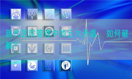 現(xiàn)代醫(yī)院管理中的五大矛盾，如何破解？(圖1)